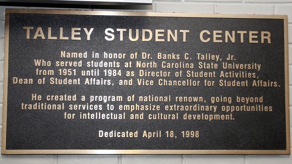A plaque reads, "Named in honor of Dr. Banks C. Talley, Jr. who served students at North Carolina State University from 1951 to 1984 as Director of Student Activities, Dean of Student Affairs, and Vice Chancellor of Student Affairs. He Created a program of national renown, going beyond traditional services to emphasize extraordinary opportunities for intellectual and cultural development. Dedicated April 18, 1998."