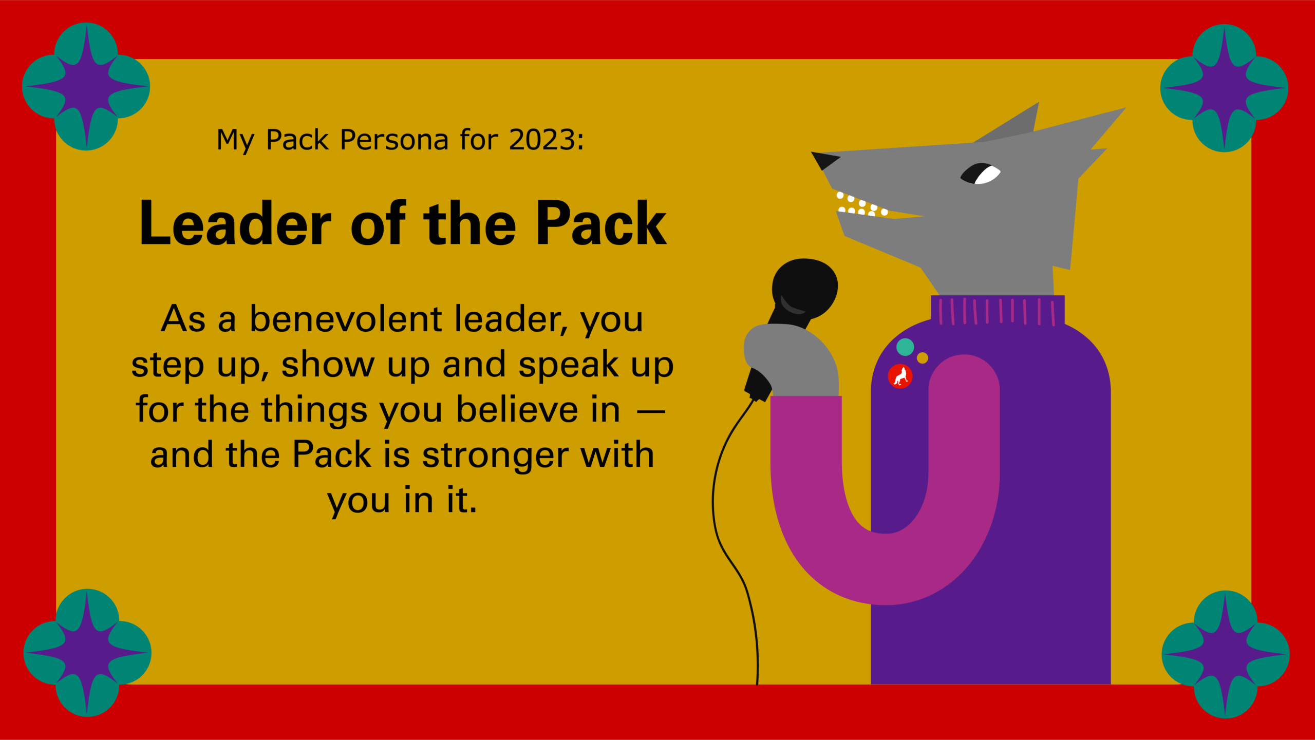 Leader of the Pack: As a benevolent leader, you step up, show up and speak up for the things you believe in — and the Pack is stronger with you in it.