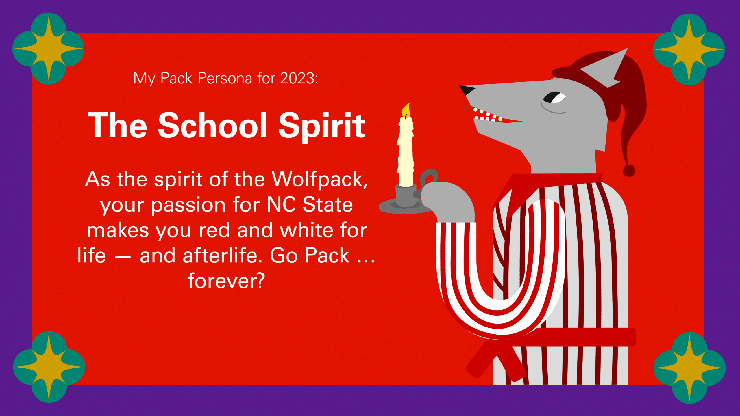 The School Spirit: As the spirit of the Wolfpack, your passion for NC State makes you red and white for life — and afterlife. Go Pack … forever?