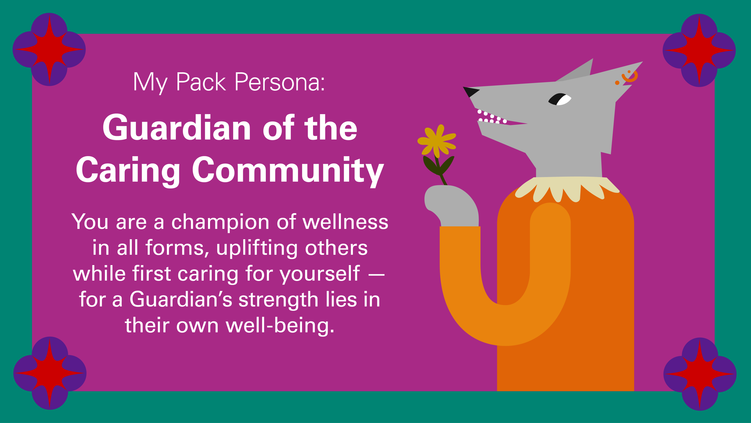 My Pack Persona: Guardian of the Caring Community You are a champion of wellness in all forms, uplifting others while first caring for yourself — for a Guardian’s strength lies in their own well-being.