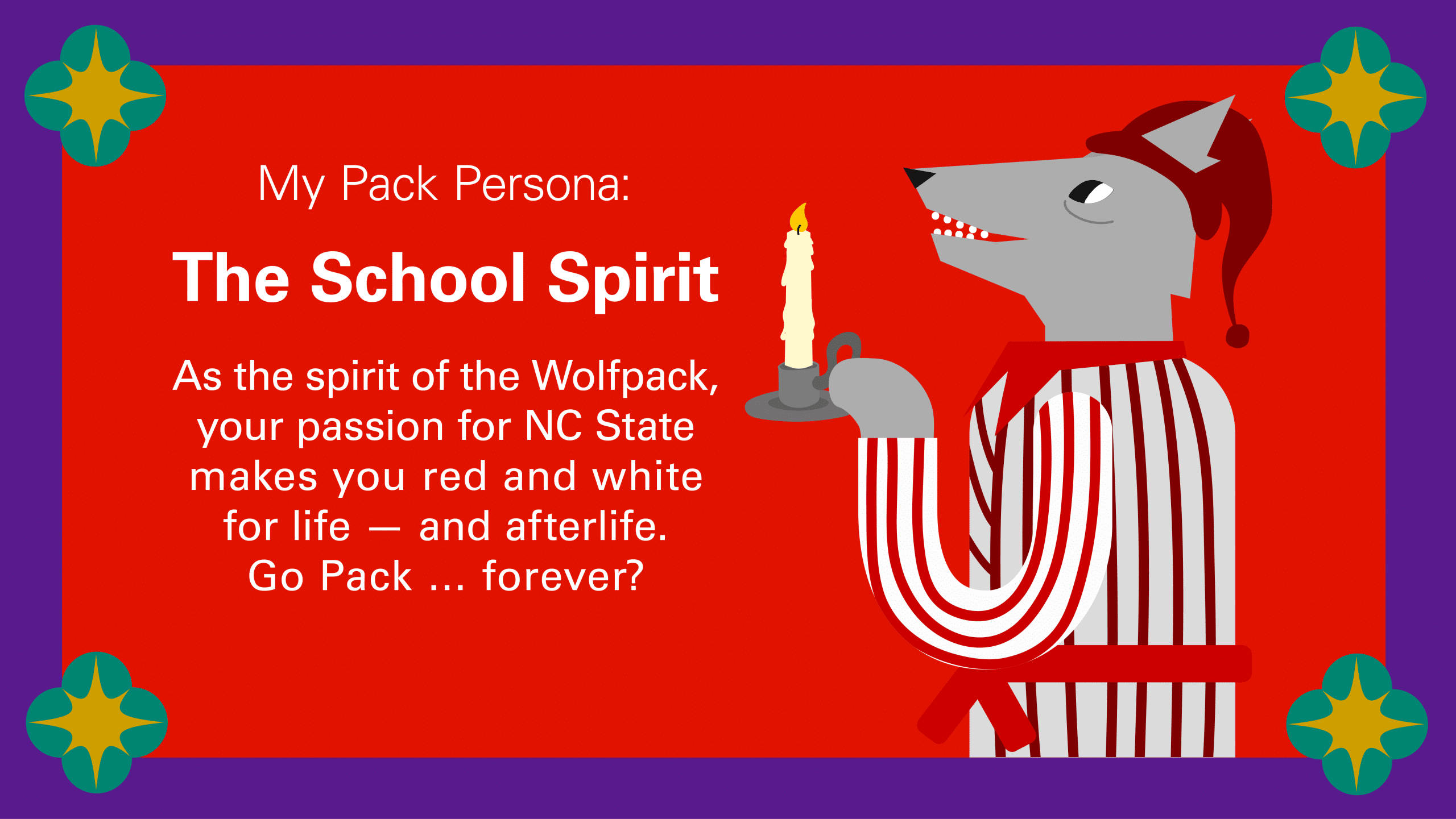 My Pack Persona: The School Spirit As the spirit of the Wolfpack, your passion for NC State makes you red and white for life — and afterlife. Go Pack … forever?