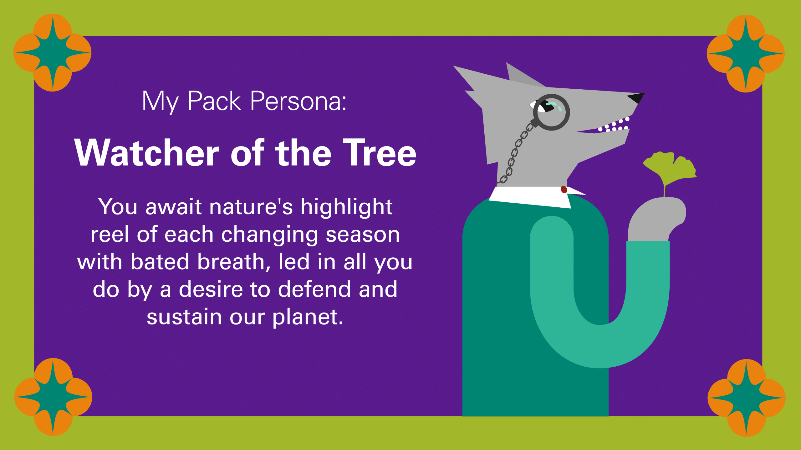 My Pack Persona: Watcher of The Tree You await nature's highlight reel of each changing season with bated breath, led in all you do by a desire to defend and sustain our planet